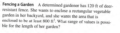 Fencing a Garden A determined gardener has 120 ft of deer-
resistant fence. She wants to enclose a rectangular vegetable
garden in her backyard, and she wants the area that is
enclosed to be at least 800 ft. What range of values is possi-
ble for the length of her garden?
