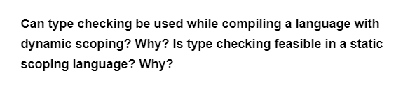 Can type checking be used while compiling a language with
dynamic scoping? Why? Is type checking feasible in a static
scoping language? Why?