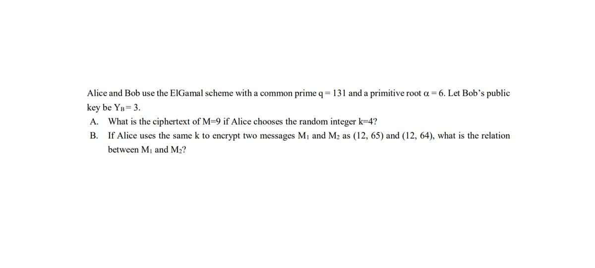 Alice and Bob use the ElGamal scheme with a common prime q= 131 and a primitive root a = 6. Let Bob's public
key be YB= 3.
A. What is the ciphertext of M=9 if Alice chooses the random integer k=4?
B. If Alice uses the same k to encrypt two messages M1 and M2 as (12, 65) and (12, 64), what is the relation
between M1 and M2?
