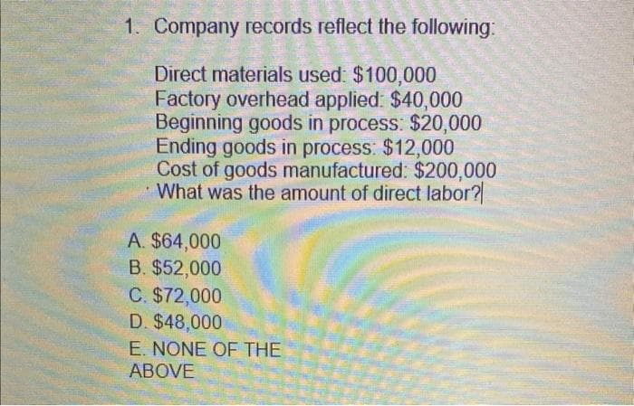 1. Company records reflect the following:
Direct materials used: $100,000
Factory overhead applied: $40,000
Beginning goods in process: $20,000
Ending goods in process: $12,000
Cost of goods manufactured: $200,000
What was the amount of direct labor?
A. $64,000
B. $52,000
C. $72,000
D. $48,000
E. NONE OF THE
ABOVE