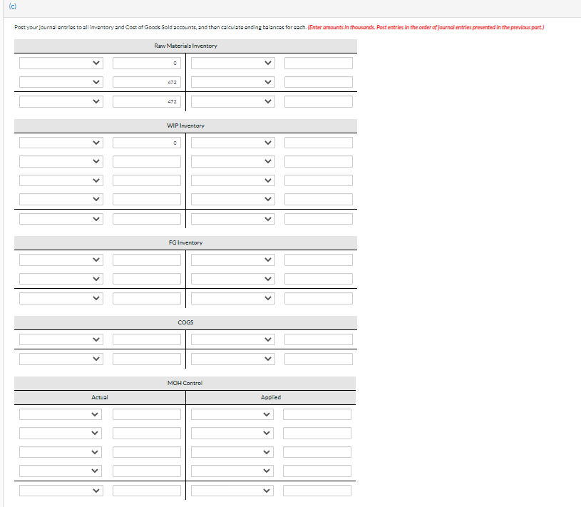 (c)
Post your journal entries to all inventory and Cost of Goods Sold accounts, and then calculate ending balances for each. (Enter amounts in thousands. Post entries in the order of journal entries presented in the previous part.)
Actual
Raw Materials Inventory
472
472
WIP Inventory
FG Inventory
COGS
MOH Control
Applied