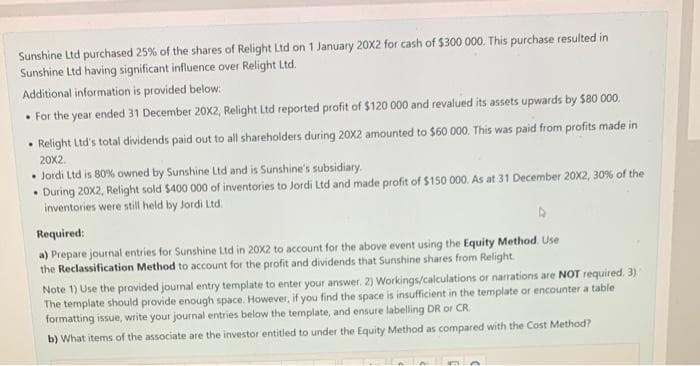 Sunshine Ltd purchased 25% of the shares of Relight Ltd on 1 January 20X2 for cash of $300 000. This purchase resulted in
Sunshine Ltd having significant influence over Relight Ltd.
Additional information is provided below:
• For the year ended 31 December 20X2, Relight Ltd reported profit of $120 000 and revalued its assets upwards by $80 000.
• Relight Ltd's total dividends paid out to all shareholders during 20X2 amounted to $60 000. This was paid from profits made in
20x2.
• Jordi Ltd is 80% owned by Sunshine Ltd and is Sunshine's subsidiary.
During 20X2, Relight sold $400 000 of inventories to Jordi Ltd and made profit of $150 000. As at 31 December 20X2, 30% of the
inventories were still held by Jordi Ltd.
Required:
a) Prepare journal entries for Sunshine Ltd in 20X2 to account for the above event using the Equity Method. Use
the Reclassification Method to account for the profit and dividends that Sunshine shares from Relight.
Note 1) Use the provided journal entry template to enter your answer. 2) Workings/calculations or narrations are NOT required. 3)
The template should provide enough space. However, if you find the space is insufficient in the template or encounter a table
formatting issue, write your journal entries below the template, and ensure labelling DR or CR
b) What items of the associate are the investor entitled to under the Equity Method as compared with the Cost Method?