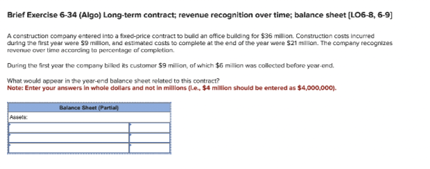 Brief Exercise 6-34 (Algo) Long-term contract; revenue recognition over time; balance sheet [LO6-8, 6-9]
A construction company entered into a fixed-price contract to build an office building for $36 million. Construction costs incurred
during the first year were $9 million, and estimated costs to complete at the end of the year were $21 million. The company recognizes
revenue over time according to percentage of completion.
During the first year the company billed its customer $9 million, of which $6 million was collected before year-end.
What would appear in the year-end balance sheet related to this contract?
Note: Enter your answers in whole dollars and not in millions (.e., $4 million should be entered as $4,000,000).
Assets:
Balance Sheet (Partial)