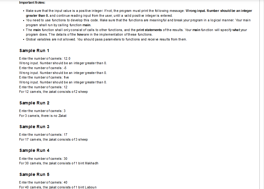 Important Notes:
• Make sure that the input value is a positive integer. Ifnot, the pro gram must print the following message: Wrong input. Number should be an integer
greater than 0. and continue reading input from the user, until a valid positi ve integer is entered.
• You need to use functions to develop this code. Make sure that the functions are meaning ful and break your program in a lo gical manner. Your main
program shall run by calling function main.
• The main function shall onlyconsist of calls to other functions, and the print statements of the results. Your main fun ction will specify what your
program does. The details of the howare in the im plementation ofthese functions.
• Gobal variables are not allowed. You should pass parameters to functions and receive results from them.
Sample Run 1
E nterthe number ofcamels: 12.0
Wrong in put. Numbershould be an integer greater than 0.
E nterthe number o fcamels: 5
Wrong in put. Numbershould be an inte ger greaterthan 0.
E nterthe num berof camels: five
Wrong in put. Numbershould be an integer greaterthan 0.
E nterthe number o fcamels: 12
For 12 camels, the zakat consists of2 sheep
Sample Run 2
E nterthe number ofcamels: 3
For3 camels, there is no Zakat
Sample Run 3
E nterthe number ofcamels: 17
For 17 camels, the zakat consists of3 sheep
Sample Run 4
E nterthe number ofcamels: 30
For 30 camels, the zakat consists of1 bint Makhadh
Sample Run 5
E nterthe number ofcamels: 40
For 40 camels, the zakat consists of 1 bint Laboun
