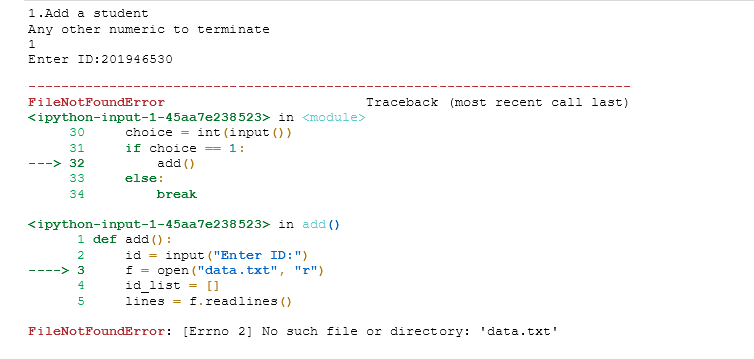 1.Add a student
Any other numeric to terminate
Enter ID:201946530
FileNotFoundError
Traceback (most recent call last)
<ipython-input-1-45aa7e238523> in <module>
choice = int (input ())
30
if choice = 1:
add ()
31
32
---
33
else:
34
break
<ipython-input-1-45aa7e238523> in add ()
1 def add () :
id = input ("Enter ID:")
f = open ("data.txt", "r")
id list = []
lines = f.readlines ()
2
----> 3
4
5
FileNotFoundError:
[Errno 2] No such file or directory: 'data.txt'
