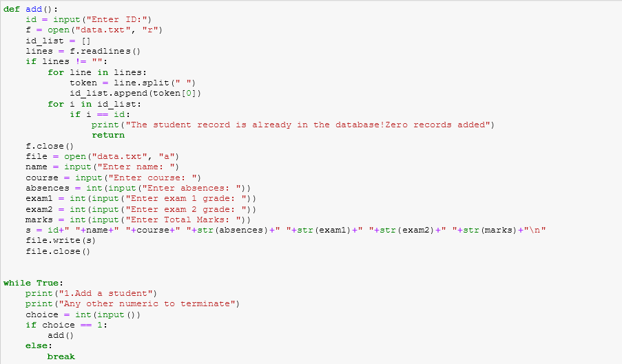 def add () :
id = input ("Enter ID:")
f = open ("data.txt", "r")
id list = []
lines = f.readlines ()
if lines != "":
for line in lines:
token =
line.split (" ")
id_list.append (token [0])
for i in idlist:
if i = id:
print ("The student record is already in the database!Zero records added")
return
f.close ()
file = open ("data.txt", "a")
name = input ("Enter name: ")
course = input ("Enter course: ")
absences = int (input ("Enter absences: "))
examl = int (input ("Enter exam 1 grade: "))
exam2 = int (input ("Enter exam 2 grade: "))
marks = int (input ("Enter Total Marks: "))
3 = id+" "+name+" "+course+" "+str (absences) +" "+str (examl) +" "+str(exam2)+" "+str (marks) +"\n"
file.write (s)
file.close ()
while True:
print ("1.Add a student")
print ("Any other numeric to terminate")
choice = int (input () )
if choice = 1:
add ()
else:
break
