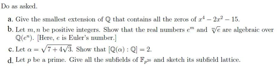Do as asked.
a. Give the smallest extension of Q that contains all the zeros of x4 – 2x2 – 15.
b. Let m, n be positive integers. Show that the real numbers em and e are algebraic over
Q(e"). [Here, e is Euler's number.]
c. Let a =
V7+4/3. Show that [Q(a) : Q] = 2.
d. Let p be a prime. Give all the subfields of F,20 and sketch its subfield lattice.
