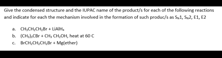 Give the condensed structure and the IUPAC name of the product/s for each of the following reactions
and indicate for each the mechanism involved in the formation of such produc/s as SN1, SN2, E1, E2
a. CH;CH;CH;Br + LIAIH,
b. (CH3),CBr + CH; CH;OH, heat at 60 C
c. BrCH;CH2CH,Br + Mg(ether)
