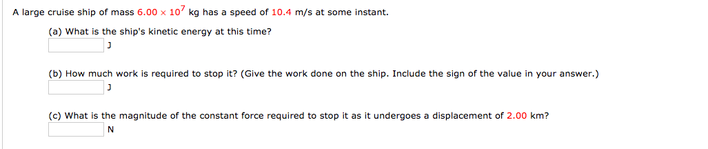A large cruise ship of mass 6.00 x 10' kg has a speed of 10.4 m/s at some instant.
(a) What is the ship's kinetic energy at this time?
(b) How much work is required to stop it? (Give the work done on the ship. Include the sign of the value in your answer.)
(c) What is the magnitude of the constant force required to stop it as it undergoes a displacement of 2.00 km?
