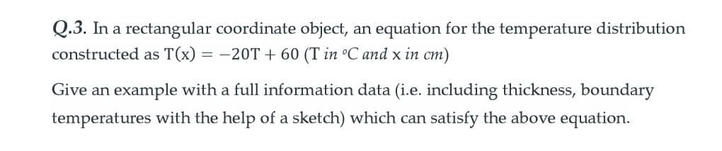 Q.3. In a rectangular coordinate object, an equation for the temperature distribution
constructed as T(x) = -20T + 60 (T in °C and x in cm)
Give an example with a full information data (i.e. including thickness, boundary
temperatures with the help of a sketch) which can satisfy the above equation.
