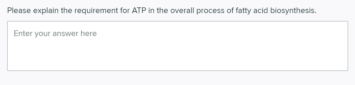 Please explain the requirement for ATP in the overall process of fatty acid biosynthesis.
Enter your answer here
