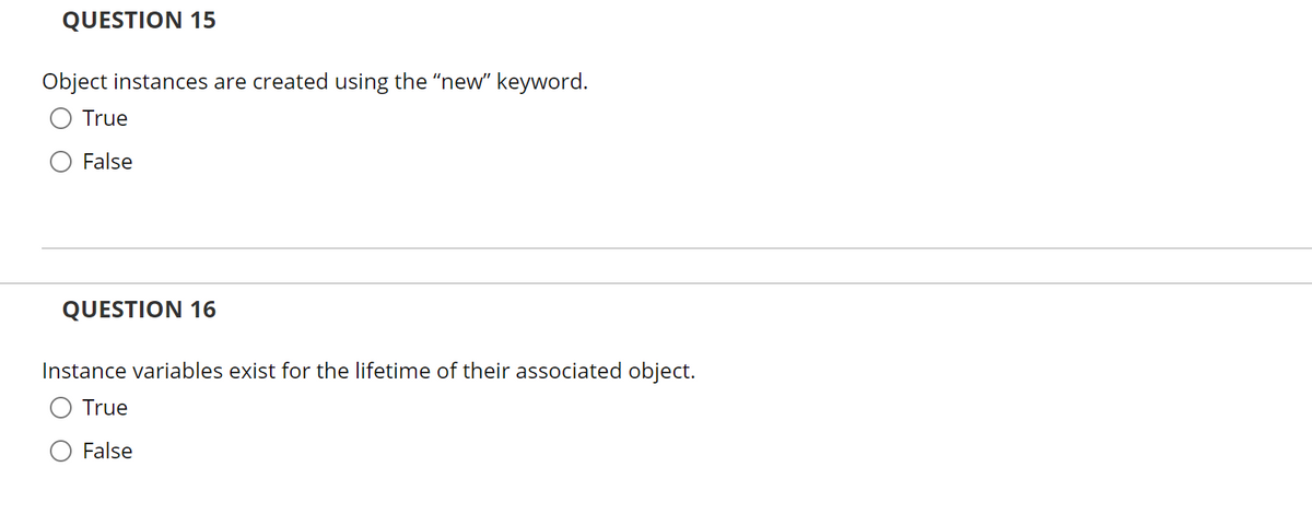 QUESTION 15
Object instances are created using the "new" keyword.
True
False
QUESTION 16
Instance variables exist for the lifetime of their associated object.
True
False
