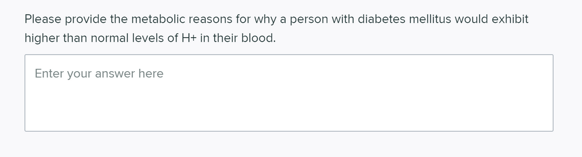 Please provide the metabolic reasons for why a person with diabetes mellitus would exhibit
higher than normal levels of H+ in their blood.
Enter your answer here
