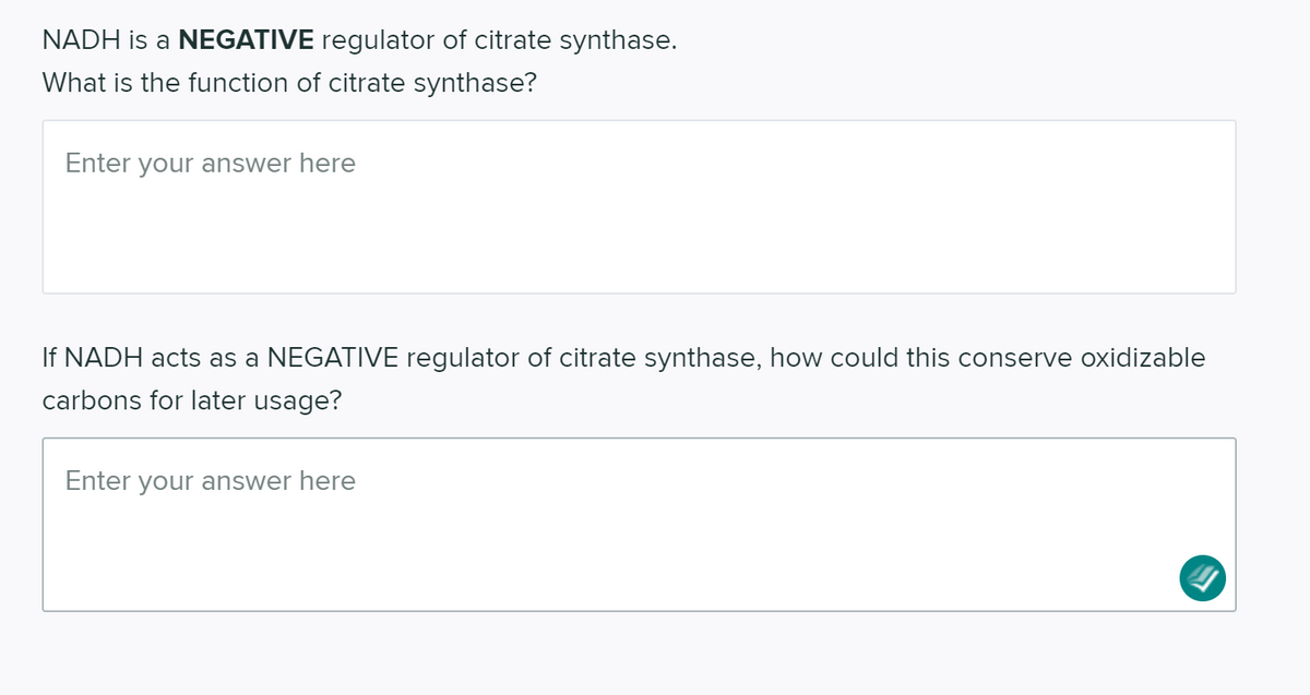 NADH is a NEGATIVE regulator of citrate synthase.
What is the function of citrate synthase?
Enter your answer here
If NADH acts as a NEGATIVE regulator of citrate synthase, how could this conserve oxidizable
carbons for later usage?
Enter your answer here

