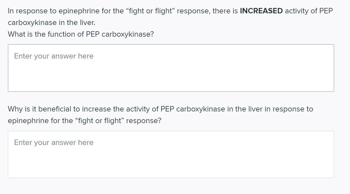 In response to epinephrine for the "fight or flight" response, there is INCREASED activity of PEP
carboxykinase in the liver.
What is the function of PEP carboxykinase?
Enter your answer here
Why is it beneficial to increase the activity of PEP carboxykinase in the liver in response to
epinephrine for the "fight or flight" response?
Enter your answer here
