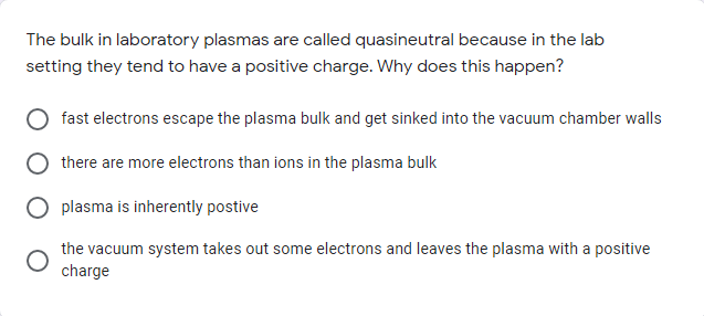 The bulk in laboratory plasmas are called quasineutral because in the lab
setting they tend to have a positive charge. Why does this happen?
fast electrons escape the plasma bulk and get sinked into the vacuum chamber walls
there are more electrons than ions in the plasma bulk
plasma is inherently postive
the vacuum system takes out some electrons and leaves the plasma with a positive
charge
