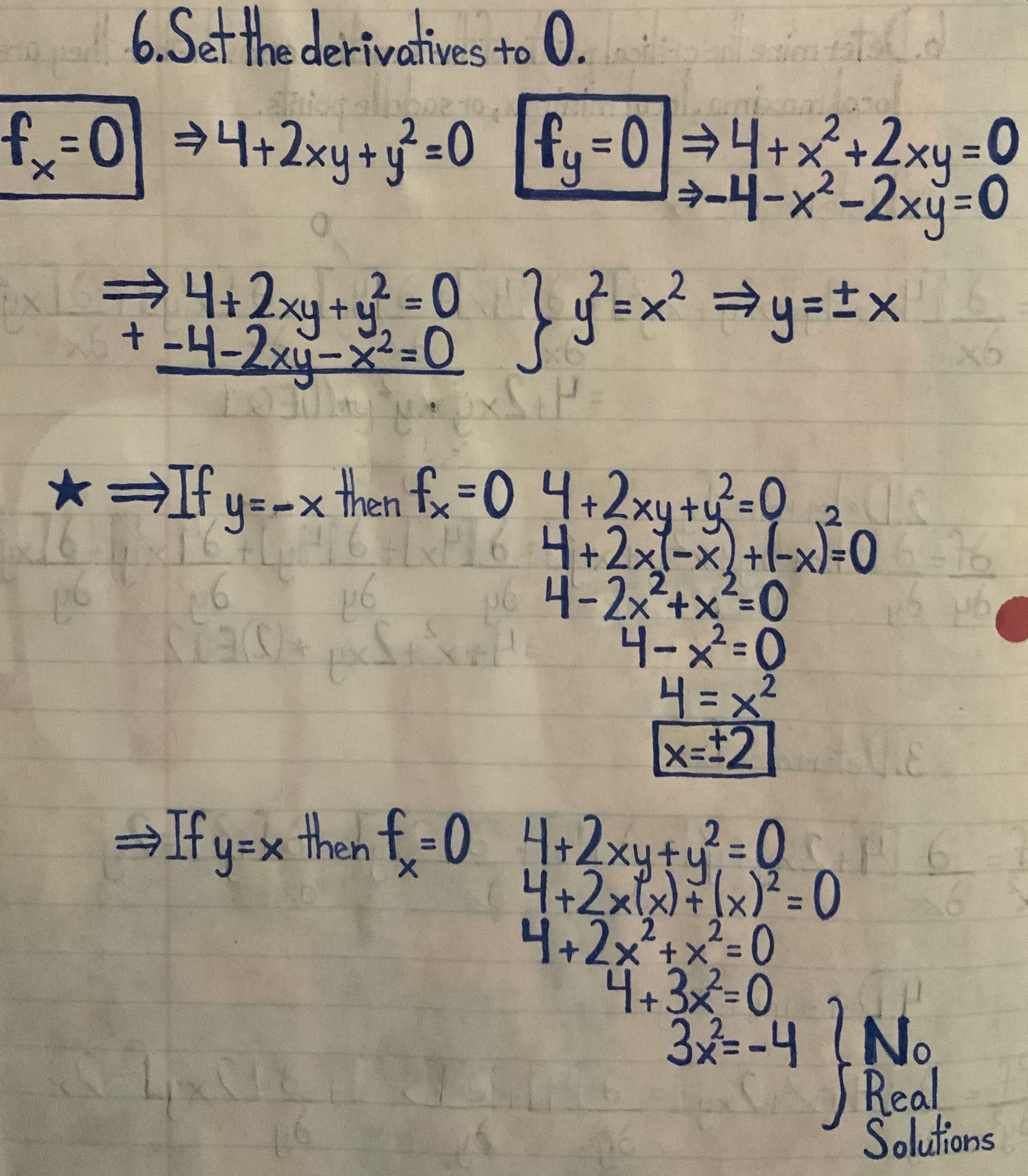 6.Setthe derivatives to 0.
02.10.
24+2xy+
4+x
+2xy3D
→-4-x²-2xy=0
0.
4+2xy+y -0
S=x²=y=±x_
%3D
-4-2xy-x²=0
2-0
तखु नशि
* If y=-x then fx=0 4+2xy+y=Q 2
P164+2x1-x) +l-xl=06
4-2x2+x²-0
xel 니-X=0
H=x²
x=#2] E
2.
→If y=x then f=0 4+2xy+u=Q6
xyty
2=D0
4+2x1xx)²= 0
2-0
4+2x²+x²= 0
4+3x%=D0
3=-4 (No
Real
Solutions
