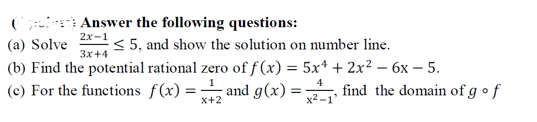 ( Answer the following questions:
2х-1
(a) Solve
< 5, and show the solution on number line.
Зх+4
(b) Find the potential rational zero of f (x) = 5x4 + 2x²
(c) For the functions f(x) =
бх — 5.
find the domain of g • f
|
1
4
and g(x) =
x+2
x2 -1'
