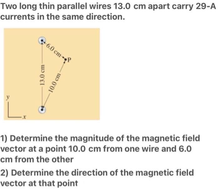 Two long thin parallel wires 13.0 cm apart carry 29-A
currents in the same direction.
6.0 cm
13.0 cm
10.0 cm-
L
1) Determine the magnitude of the magnetic field
vector at a point 10.0 cm from one wire and 6.0
cm from the other
2) Determine the direction of the magnetic field
vector at that point