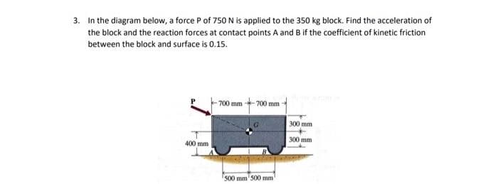 3. In the diagram below, a force P of 750 N is applied to the 350 kg block. Find the acceleration of
the block and the reaction forces at contact points A and B if the coefficient of kinetic friction
between the block and surface is 0.15.
700 mm
700 mm
300 mm
300 mm
400 mm
500 mm'500 mm
