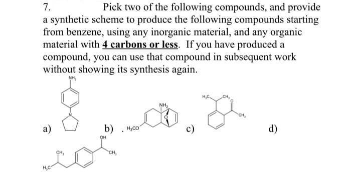 7.
a synthetic scheme to produce the following compounds starting
from benzene, using any inorganic material, and any organic
material with 4 carbons or less. If you have produced a
compound, you can use that compound in subsequent work
without showing its synthesis again.
Pick two of the following compounds, and provide
NH,
H,C.
CH,
NH,
CH,
а)
b) . H,co"
c)
d)
OH
CH,
H,C
