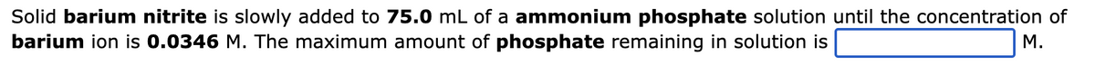 Solid barium nitrite is slowly added to 75.0 mL of a ammonium phosphate solution until the concentration of
barium ion is 0.0346 M. The maximum amount of phosphate remaining in solution is
M.
