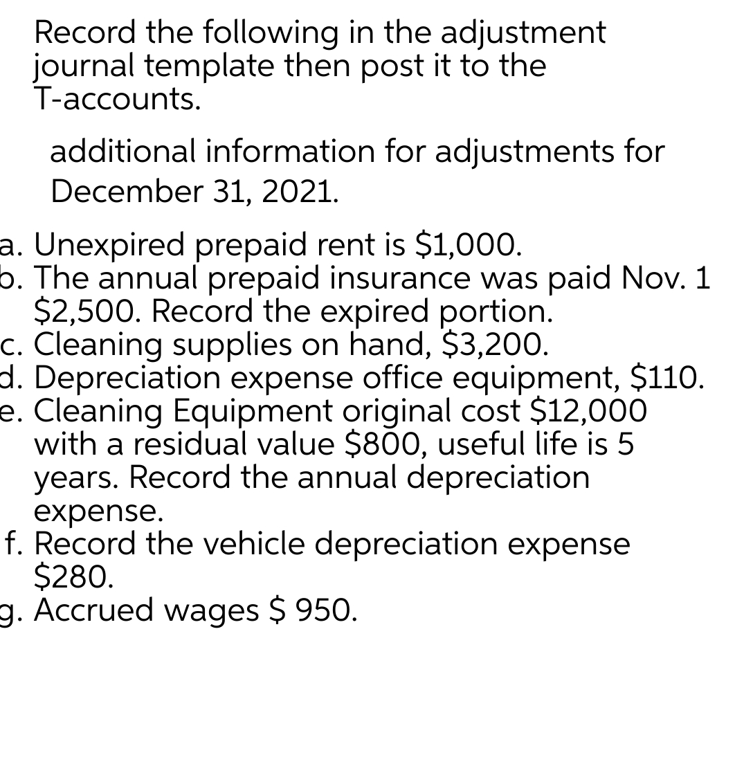 Record the following in the adjustment
journal template then post it to the
T-accounts.
additional information for adjustments for
December 31, 2021.
a. Unexpired prepaid rent is $1,000.
b. The annual prepaid insurance was paid Nov. 1
$2,500. Record the expired portion.
c. Cleaning supplies on hand, $3,200.
d. Depreciation expense office equipment, $110.
e. Cleaning Equipment original cost $12,000
with a residual value $800, useful life is 5
years. Record the annual depreciation
expense.
f. Record the vehicle depreciation expense
$280.
g. Accrued wages $ 950.
