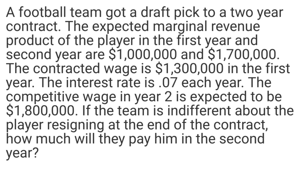 A football team got a draft pick to a two year
contract. The expected marginal revenue
product of the player in the first year and
second year are $1,000,000 and $1,700,000.
The contracted wage is $1,300,000 in the first
year. The interest rate is .07 each year. The
competitive wage in year 2 is expected to be
$1,800,000. If the team is indifferent about the
player resigning at the end of the contract,
how much will they pay him in the second
year?
