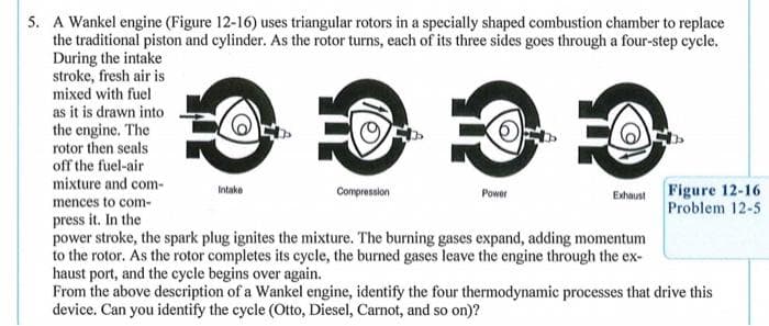 5. A Wankel engine (Figure 12-16) uses triangular rotors in a specially shaped combustion chamber to replace
the traditional piston and cylinder. As the rotor turns, each of its three sides goes through a four-step cycle.
During the intake
stroke, fresh air is
mixed with fuel
as it is drawn into
the engine. The
rotor then seals
off the fuel-air
mixture and com-
Figure 12-16
Problem 12-5
Intake
Compression
Power
Exhaust
mences to com-
press it. In the
power stroke, the spark plug ignites the mixture. The burning gases expand, adding momentum
to the rotor. As the rotor completes its cycle, the burned gases leave the engine through the ex-
haust port, and the cycle begins over again.
From the above description of a Wankel engine, identify the four thermodynamic processes that drive this
device. Can you identify the cycle (Otto, Diesel, Carnot, and so on)?
