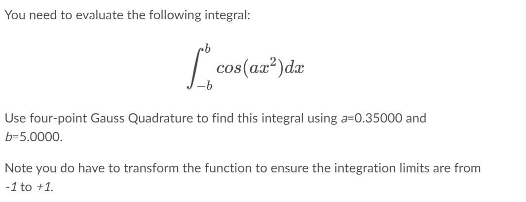 You need to evaluate the following integral:
cos(ax?)da
Use four-point Gauss Quadrature to find this integral using a=0.35000 and
b=5.0000.
Note you do have to transform the function to ensure the integration limits are from
-1 to +1.
