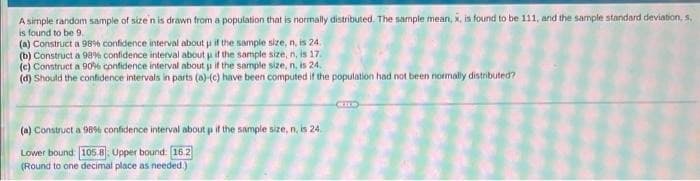 A simple random sample of size n is drawn from a population that is normally distributed. The sample mean, x, is found to be 111, and the sample standard deviation, s,
is found to be 9.
(a) Construct a 98% confidence interval about u if the sample size, n, is 24.
(b) Construct a 98% confidence interval about if the sample size, n, is 17.
(c) Construct a 90 confidence interval about ji if the sample size, n, is 24.
(d) Should the confidence intervals in parts (a)-(c) have been computed if the population had not been normally distributed?
(a) Construct a 98% confidence interval about p if the sample size, n, is 24.
Lower bound 105.8 Upper bound: 162
(Round to one decimal place as needed.)
