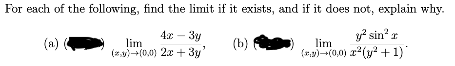 For each of the following, find the limit if it exists, and if it does not, explain why.
4х — Зу
y? sin?
-
(a)
lim
(x,y)→(0,0) 2x+ 3y
(b)
lim
(x,y)→(0,0) x²(y² + 1)'
