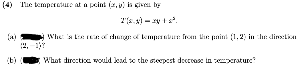 (4) The temperature at a point (x, y) is given by
T(x, y)
= xy + x2.
(a)
(2, – 1)?
What is the rate of change of temperature from the point (1,2) in the direction
(b)
What direction would lead to the steepest decrease in temperature?
