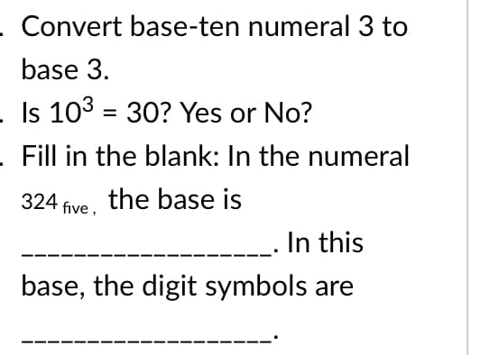 Convert base-ten numeral 3 to
base 3.
Is 103 = 30? Yes or No?
%3D
Fill in the blank: In the numeral
324 five, the base js
In this
base, the digit symbols are
