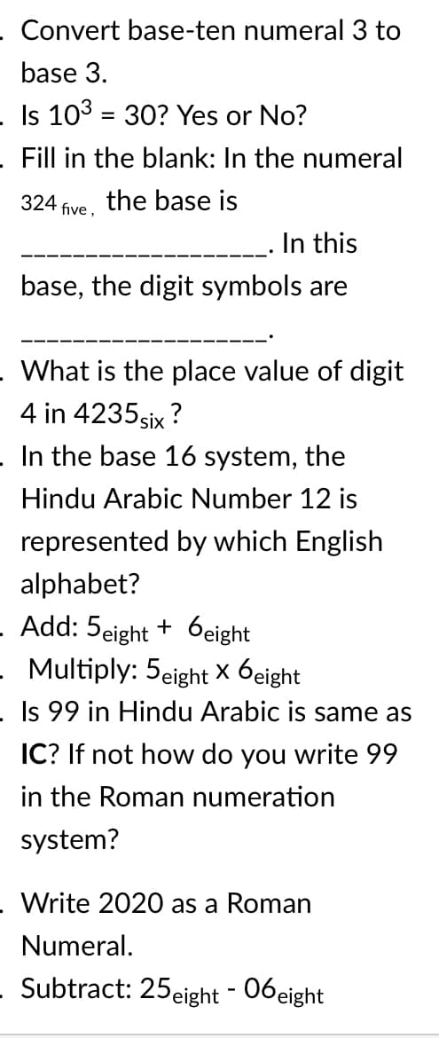 . Convert base-ten numeral 3 to
base 3.
- Is 103 = 30? Yes or No?
%3D
Fill in the blank: In the numeral
324 five, the base is
_. In this
base, the digit symbols are
What is the place value of digit
4 in 4235 six ?
In the base 16 system, the
Hindu Arabic Number 12 is
represented by which English
alphabet?
- Add: 5eight + 6eight
- Multiply: 5eight X 6eight
- Is 99 in Hindu Arabic is same as
IC? If not how do you write 99
in the Roman numeration
system?
Write 2020 as a Roman
Numeral.
- Subtract: 25eight - 06eight
