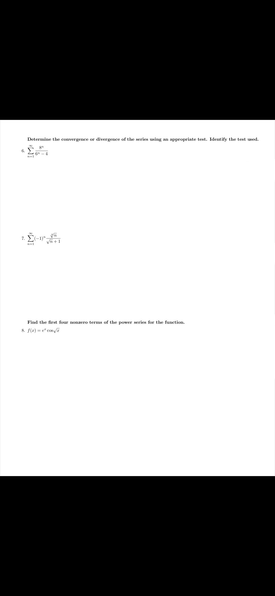 Determine the convergence or divergence of the series using an appropriate test. Identify the test used.
8n
6. )
6n – 4
n=1
7. (-1)".
Vn +1
n=1
Find the first four nonzero terms of the power series for the function.
8. f(x) = e" cos a
