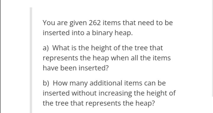 You are given 262 items that need to be
inserted into a binary heap.
a) What is the height of the tree that
represents the heap when all the items
have been inserted?
b) How many additional items can be
inserted without increasing the height of
the tree that represents the heap?
