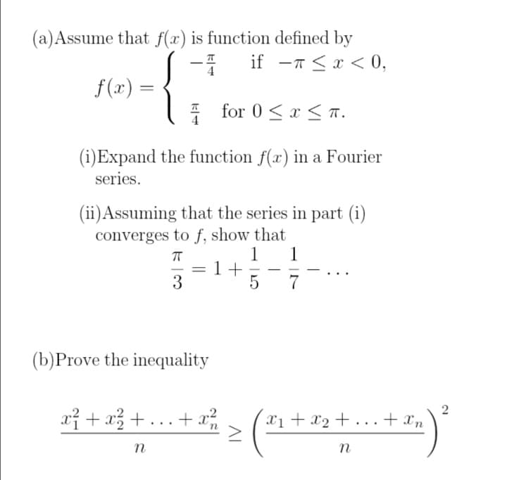 (a) Assume that f(x) is function defined by
π
if - < x < 0,
ㅠ
4
f(x) =
for 0≤x≤T.
(i)Expand the function f(x) in a Fourier
series.
(ii) Assuming that the series in part (i)
converges to f, show that
ㅠ
1 1
=
1+
-
-
3
5 7
(b)Prove the inequality
2
3² + 1 ² + ... + x² > (³ + x₂ + ... + ³ ) ²
x1
Xn
n
n
n