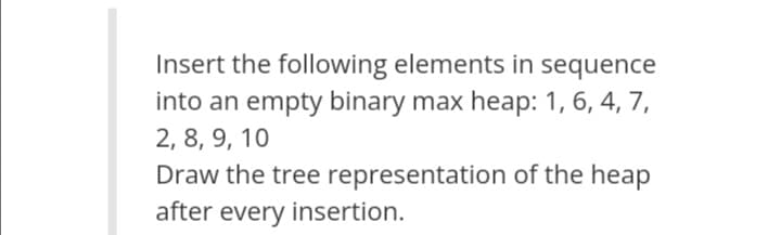 Insert the following elements in sequence
into an empty binary max heap: 1, 6, 4, 7,
2, 8, 9, 10
Draw the tree representation of the heap
after every insertion.
