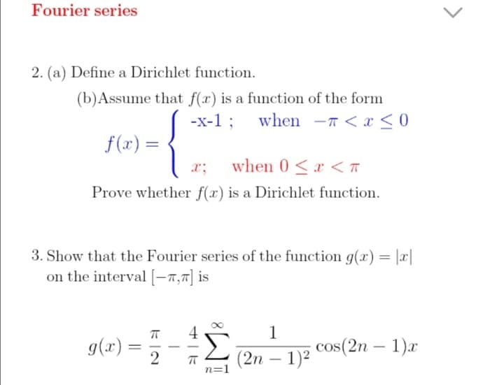 Fourier series
2. (a) Define a Dirichlet function.
(b)Assume that f(x) is a function of the form
-x-1 ; when –T < x < 0
f(x) =
x;
when 0 <r < T
Prove whether f(x) is a Dirichlet function.
3. Show that the Fourier series of the function g(x) = |x|
on the interval [-7,7] is
1
cos(2n – 1)x
4
g(x) =
(2n – 1)²
-
n=1
8.
