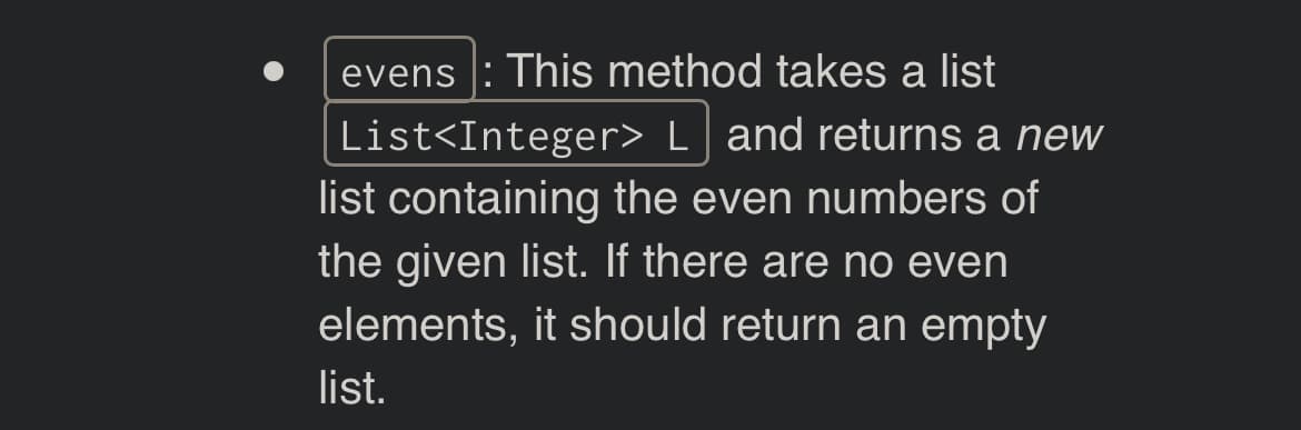evens : This method takes a list
List<Integer> L and returns a new
list containing the even numbers of
the given list. If there are no even
elements, it should return an empty
list.