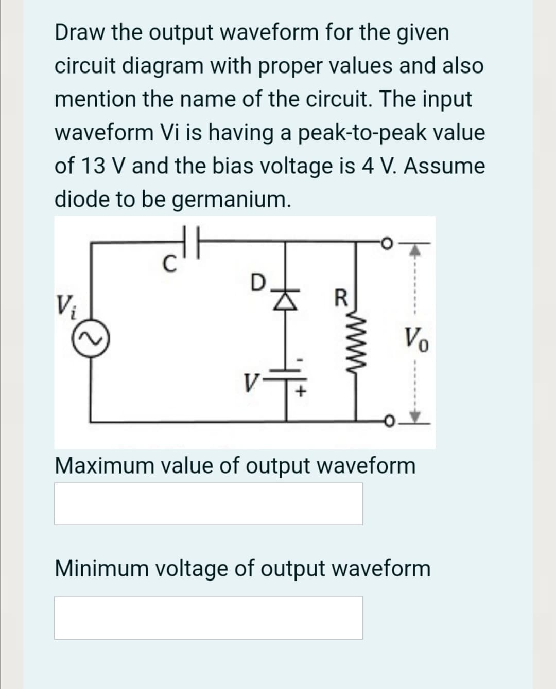 Draw the output waveform for the given
circuit diagram with proper values and also
mention the name of the circuit. The input
waveform Vi is having a peak-to-peak value
of 13 V and the bias voltage is 4 V. Assume
diode to be germanium.
R
Vị
Vo
Maximum value of output waveform
Minimum voltage of output waveform
