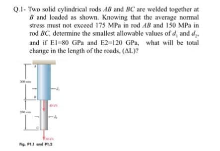 Q.1- Two solid cylindrical rods AB and BC are welded together at
B and loaded as shown. Knowing that the average normal
stress must not exceed 175 MPa in rod AB and 150 MPa in
rod BC, determine the smallest allowable values of d, and d
and if E1-80 GPa and E2-120 GPa, what will be total
change in the length of the roads, (AL)?
-4
Foks
Fig. P1.1 and P1.2