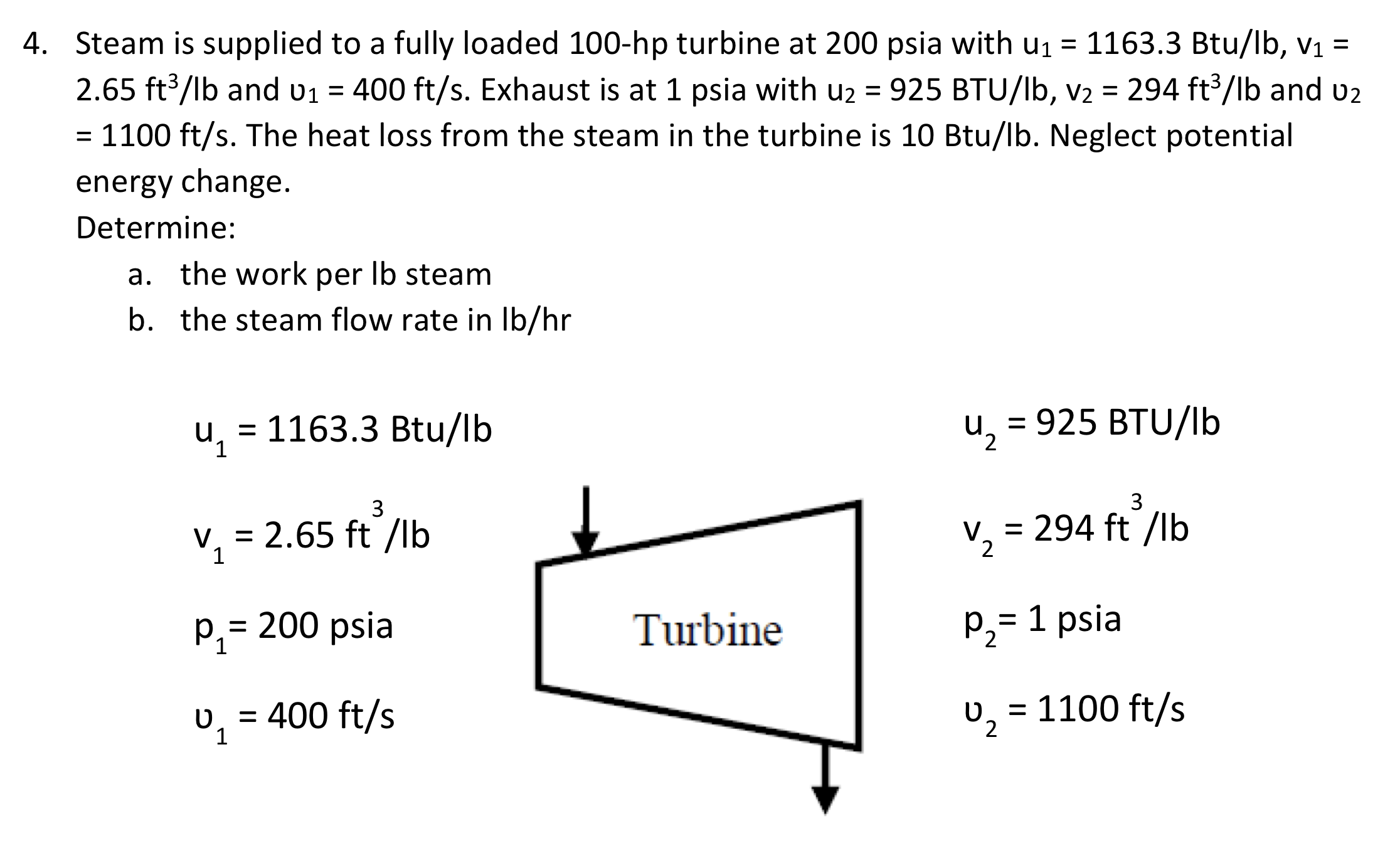 Steam is supplied to a fully loaded 100-hp turbine at 200 psia with u1 = 1163.3 Btu/lb, v1 =
%3D
2.65 ft³/lb and v1 = 400 ft/s. Exhaust is at 1 psia with u2 = 925 BTU/lb, V2 = 294 ft³/lb and u2
= 1100 ft/s. The heat loss from the steam in the turbine is 10 Btu/lb. Neglect potential
%3D
energy change.
Determine:
a. the work per Ib steam
b. the steam flow rate in Ib/hr
