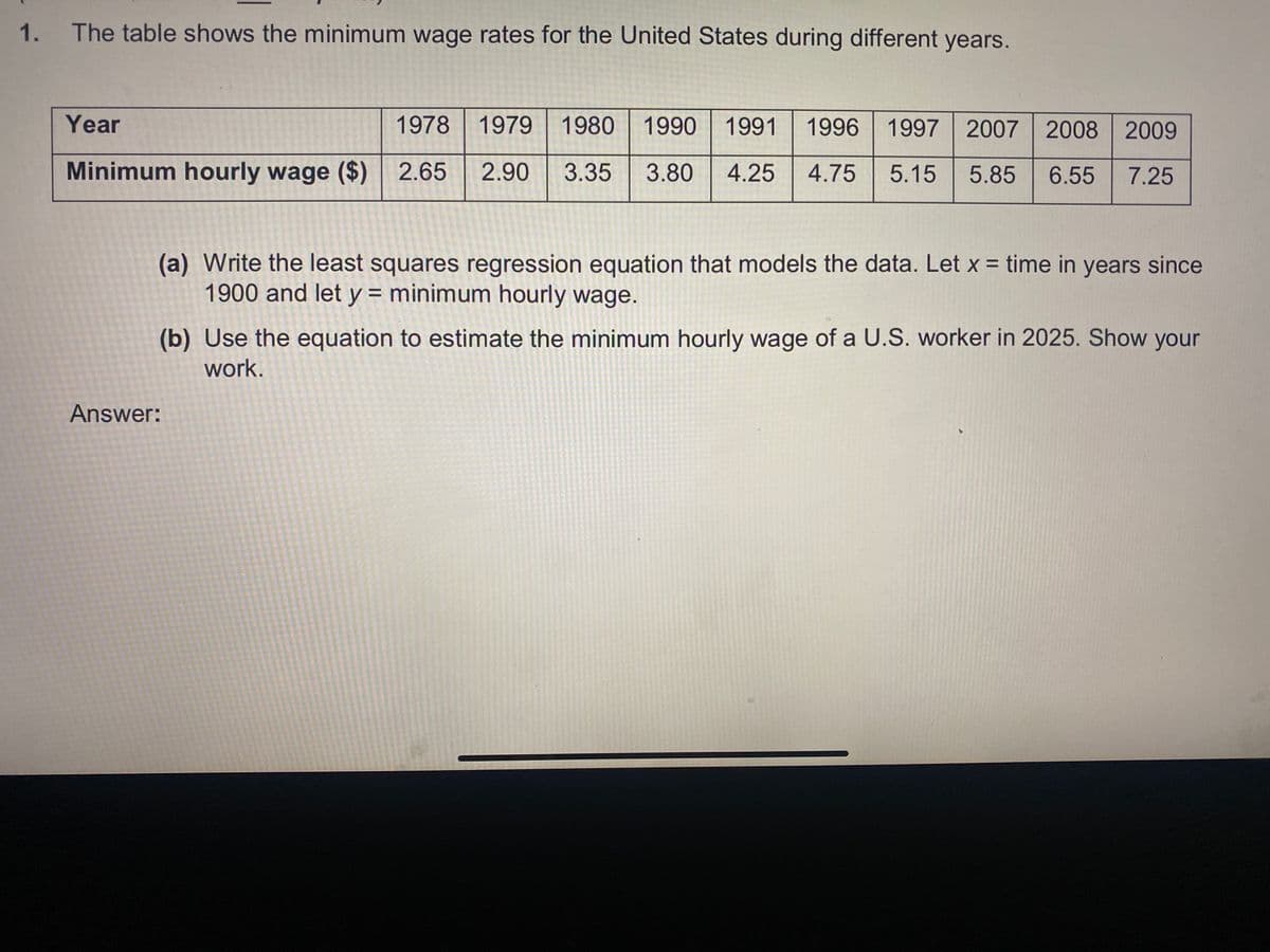 1.
The table shows the minimum wage rates for the United States during different years.
Year
1978 1979
1980 1990 1991
1996 1997 2007 2008 2009
Minimum hourly wage ($) 2.65
2.90
3.35
3.80
4.25
4.75
5.15
5.85
6.55
7.25
(a) Write the least squares regression equation that models the data. Let x = time in years since
1900 and let y = minimum hourly wage.
%3D
(b) Use the equation to estimate the minimum hourly wage of a U.S. worker in 2025. Show your
work.
Answer:
