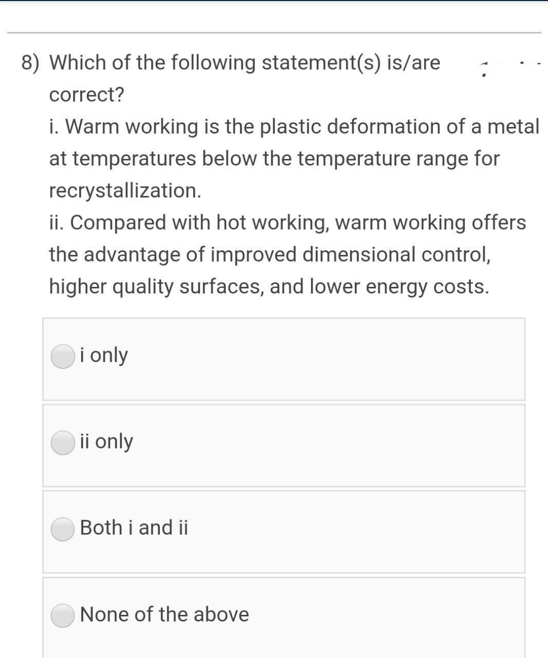 8) Which of the following statement(s) is/are
correct?
i. Warm working is the plastic deformation of a metal
at temperatures below the temperature range for
recrystallization.
ii. Compared with hot working, warm working offers
the advantage of improved dimensional control,
higher quality surfaces, and lower energy costs.
i only
ii only
Both i and ii
None of the above
