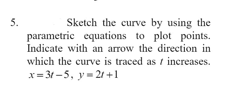 Sketch the curve by using the
parametric equations to plot points.
Indicate with an arrow the direction in
which the curve is traced as t increases.
x= 3t – 5, y= 2t +1
5.
