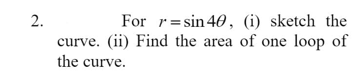 For r=sin40, (i) sketch the
curve. (ii) Find the area of one loop of
2.
the curve.
