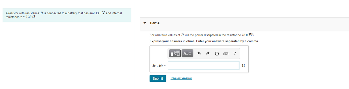 A resistor with resistance R is connected to a battery that has emf 13.0 V and internal
resistance r = 0.39 N.
Part A
For what two values of R will the power dissipated in the resistor be 78.0 W?
Express your answers in ohms. Enter your answers separated by a comma.
?
R1, R2 =
Ω
Submit
Request Answer
