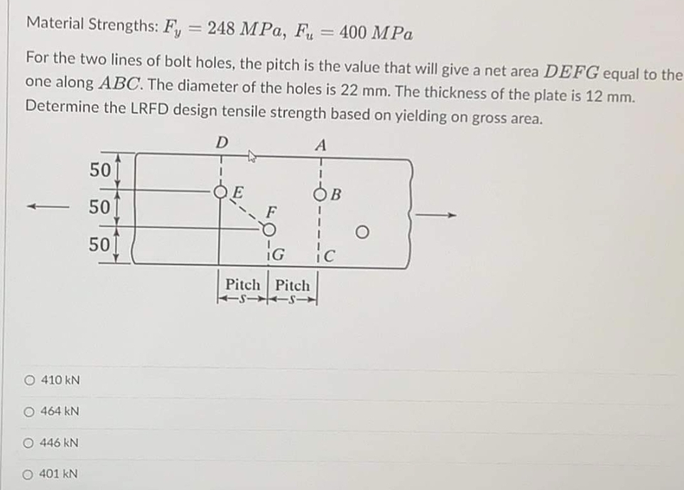 Material Strengths: Fy
=
248 MPa, F = 400 MPa
For the two lines of bolt holes, the pitch is the value that will give a net area DEFG equal to the
one along ABC. The diameter of the holes is 22 mm. The thickness of the plate is 12 mm.
Determine the LRFD design tensile strength based on yielding on gross area.
D
A
to
50
1
ÓB
50
50
ic
O 410 kN
O 464 kN
O 446 kN
O 401 KN
F
IG
Pitch Pitch
KISS|Y